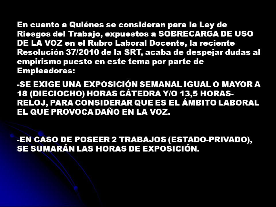 En cuanto a Quiénes se consideran para la Ley de Riesgos del Trabajo, expuestos a SOBRECARGA DE USO DE LA VOZ en el Rubro Laboral Docente, la reciente Resolución 37/2010 de la SRT, acaba de despejar dudas al empirismo puesto en este tema por parte de Empleadores: