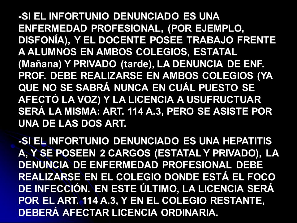 -SI EL INFORTUNIO DENUNCIADO ES UNA ENFERMEDAD PROFESIONAL, (POR EJEMPLO, DISFONÍA), Y EL DOCENTE POSEE TRABAJO FRENTE A ALUMNOS EN AMBOS COLEGIOS, ESTATAL (Mañana) Y PRIVADO (tarde), LA DENUNCIA DE ENF. PROF. DEBE REALIZARSE EN AMBOS COLEGIOS (YA QUE NO SE SABRÁ NUNCA EN CUÁL PUESTO SE AFECTÓ LA VOZ) Y LA LICENCIA A USUFRUCTUAR SERÁ LA MISMA: ART. 114 A.3, PERO SE ASISTE POR UNA DE LAS DOS ART.