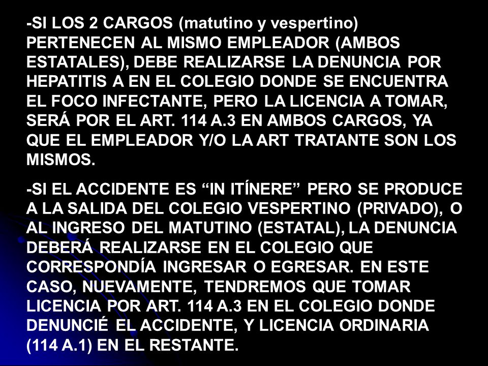 -SI LOS 2 CARGOS (matutino y vespertino) PERTENECEN AL MISMO EMPLEADOR (AMBOS ESTATALES), DEBE REALIZARSE LA DENUNCIA POR HEPATITIS A EN EL COLEGIO DONDE SE ENCUENTRA EL FOCO INFECTANTE, PERO LA LICENCIA A TOMAR, SERÁ POR EL ART. 114 A.3 EN AMBOS CARGOS, YA QUE EL EMPLEADOR Y/O LA ART TRATANTE SON LOS MISMOS.