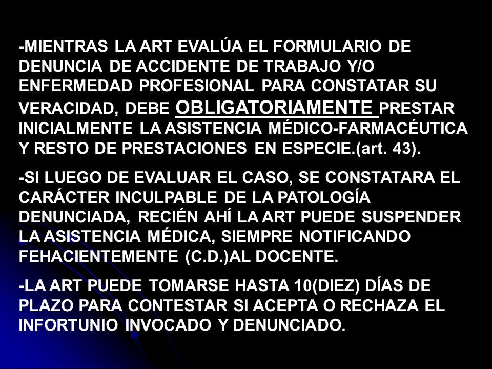 -MIENTRAS LA ART EVALÚA EL FORMULARIO DE DENUNCIA DE ACCIDENTE DE TRABAJO Y/O ENFERMEDAD PROFESIONAL PARA CONSTATAR SU VERACIDAD, DEBE OBLIGATORIAMENTE PRESTAR INICIALMENTE LA ASISTENCIA MÉDICO-FARMACÉUTICA Y RESTO DE PRESTACIONES EN ESPECIE.(art. 43).