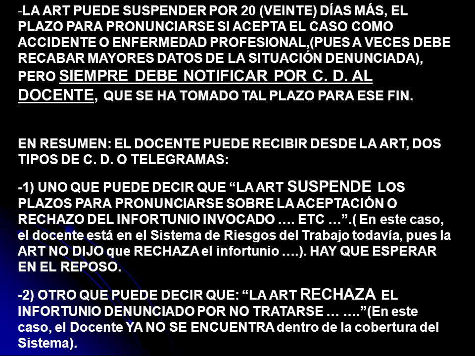 -LA ART PUEDE SUSPENDER POR 20 (VEINTE) DÍAS MÁS, EL PLAZO PARA PRONUNCIARSE SI ACEPTA EL CASO COMO ACCIDENTE O ENFERMEDAD PROFESIONAL,(PUES A VECES DEBE RECABAR MAYORES DATOS DE LA SITUACIÓN DENUNCIADA), PERO SIEMPRE DEBE NOTIFICAR POR C. D. AL DOCENTE, QUE SE HA TOMADO TAL PLAZO PARA ESE FIN.