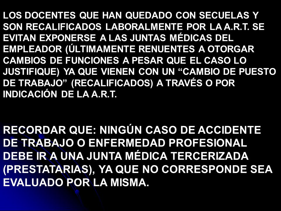 LOS DOCENTES QUE HAN QUEDADO CON SECUELAS Y SON RECALIFICADOS LABORALMENTE POR LA A.R.T. SE EVITAN EXPONERSE A LAS JUNTAS MÉDICAS DEL EMPLEADOR (ÚLTIMAMENTE RENUENTES A OTORGAR CAMBIOS DE FUNCIONES A PESAR QUE EL CASO LO JUSTIFIQUE) YA QUE VIENEN CON UN CAMBIO DE PUESTO DE TRABAJO (RECALIFICADOS) A TRAVÉS O POR INDICACIÓN DE LA A.R.T.