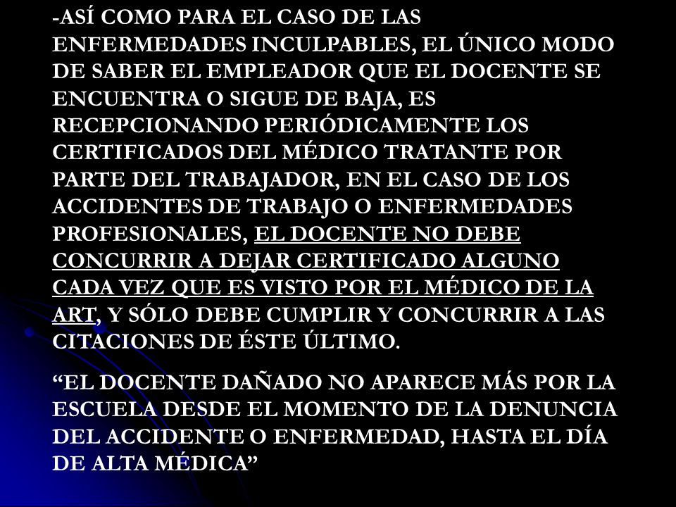 -ASÍ COMO PARA EL CASO DE LAS ENFERMEDADES INCULPABLES, EL ÚNICO MODO DE SABER EL EMPLEADOR QUE EL DOCENTE SE ENCUENTRA O SIGUE DE BAJA, ES RECEPCIONANDO PERIÓDICAMENTE LOS CERTIFICADOS DEL MÉDICO TRATANTE POR PARTE DEL TRABAJADOR, EN EL CASO DE LOS ACCIDENTES DE TRABAJO O ENFERMEDADES PROFESIONALES, EL DOCENTE NO DEBE CONCURRIR A DEJAR CERTIFICADO ALGUNO CADA VEZ QUE ES VISTO POR EL MÉDICO DE LA ART, Y SÓLO DEBE CUMPLIR Y CONCURRIR A LAS CITACIONES DE ÉSTE ÚLTIMO.