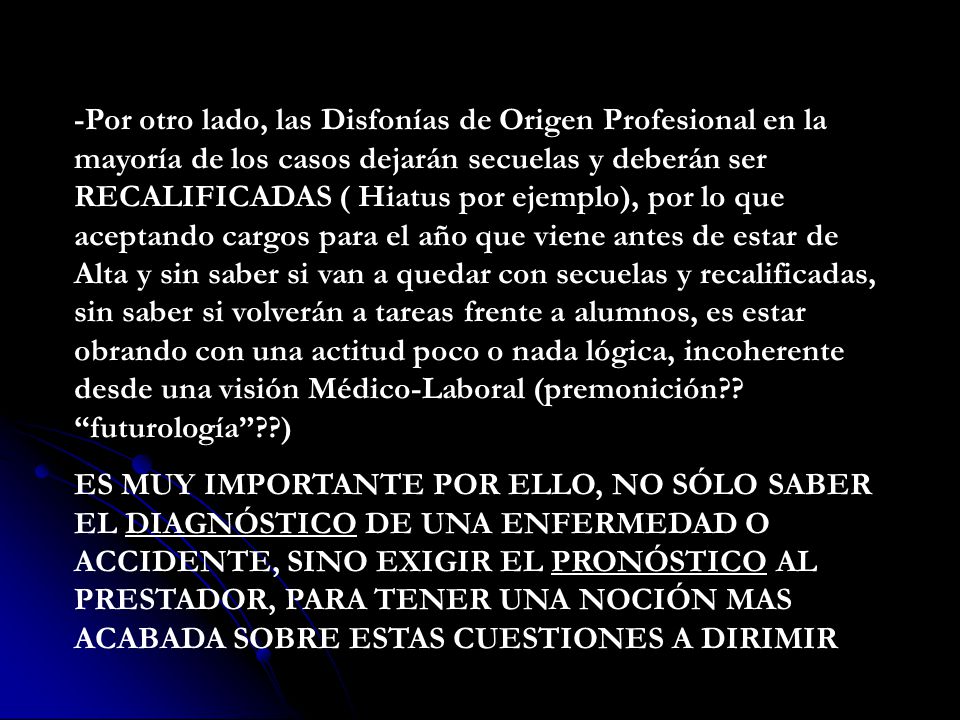 -Por otro lado, las Disfonías de Origen Profesional en la mayoría de los casos dejarán secuelas y deberán ser RECALIFICADAS ( Hiatus por ejemplo), por lo que aceptando cargos para el año que viene antes de estar de Alta y sin saber si van a quedar con secuelas y recalificadas, sin saber si volverán a tareas frente a alumnos, es estar obrando con una actitud poco o nada lógica, incoherente desde una visión Médico-Laboral (premonición futurología )