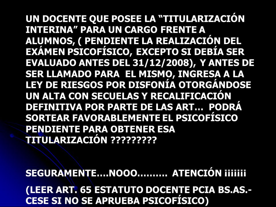 UN DOCENTE QUE POSEE LA TITULARIZACIÓN INTERINA PARA UN CARGO FRENTE A ALUMNOS, ( PENDIENTE LA REALIZACIÓN DEL EXÁMEN PSICOFÍSICO, EXCEPTO SI DEBÍA SER EVALUADO ANTES DEL 31/12/2008), Y ANTES DE SER LLAMADO PARA EL MISMO, INGRESA A LA LEY DE RIESGOS POR DISFONÍA OTORGÁNDOSE UN ALTA CON SECUELAS Y RECALIFICACIÓN DEFINITIVA POR PARTE DE LAS ART… PODRÁ SORTEAR FAVORABLEMENTE EL PSICOFÍSICO PENDIENTE PARA OBTENER ESA TITULARIZACIÓN