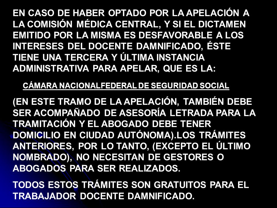 EN CASO DE HABER OPTADO POR LA APELACIÓN A LA COMISIÓN MÉDICA CENTRAL, Y SI EL DICTAMEN EMITIDO POR LA MISMA ES DESFAVORABLE A LOS INTERESES DEL DOCENTE DAMNIFICADO, ÉSTE TIENE UNA TERCERA Y ÚLTIMA INSTANCIA ADMINISTRATIVA PARA APELAR, QUE ES LA: