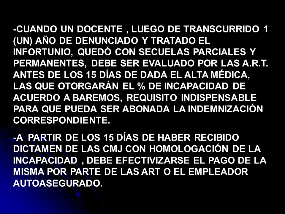 -CUANDO UN DOCENTE , LUEGO DE TRANSCURRIDO 1 (UN) AÑO DE DENUNCIADO Y TRATADO EL INFORTUNIO, QUEDÓ CON SECUELAS PARCIALES Y PERMANENTES, DEBE SER EVALUADO POR LAS A.R.T. ANTES DE LOS 15 DÍAS DE DADA EL ALTA MÉDICA, LAS QUE OTORGARÁN EL % DE INCAPACIDAD DE ACUERDO A BAREMOS, REQUISITO INDISPENSABLE PARA QUE PUEDA SER ABONADA LA INDEMNIZACIÓN CORRESPONDIENTE.