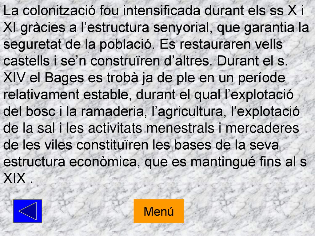 La colonització fou intensificada durant els ss X i XI gràcies a l’estructura senyorial, que garantia la seguretat de la població. Es restauraren vells castells i se’n construïren d’altres. Durant el s. XIV el Bages es trobà ja de ple en un període relativament estable, durant el qual l’explotació del bosc i la ramaderia, l’agricultura, l’explotació de la sal i les activitats menestrals i mercaderes de les viles constituïren les bases de la seva estructura econòmica, que es mantingué fins al s XIX .