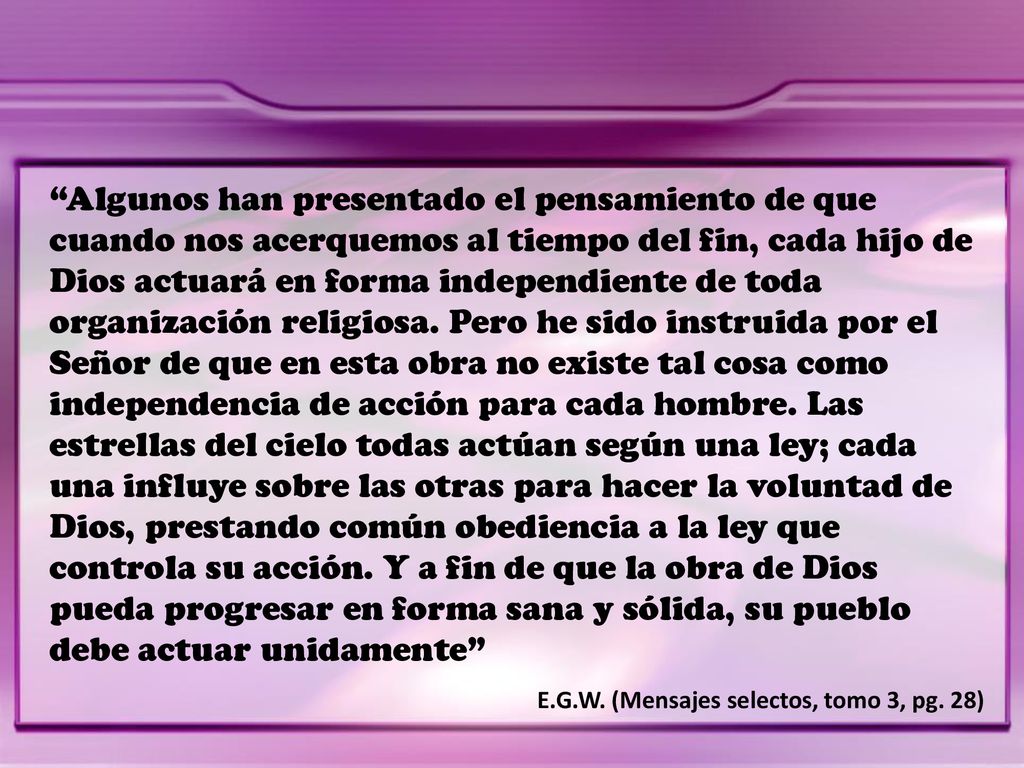 Algunos han presentado el pensamiento de que cuando nos acerquemos al tiempo del fin, cada hijo de Dios actuará en forma independiente de toda organización religiosa. Pero he sido instruida por el Señor de que en esta obra no existe tal cosa como independencia de acción para cada hombre. Las estrellas del cielo todas actúan según una ley; cada una influye sobre las otras para hacer la voluntad de Dios, prestando común obediencia a la ley que controla su acción. Y a fin de que la obra de Dios pueda progresar en forma sana y sólida, su pueblo debe actuar unidamente