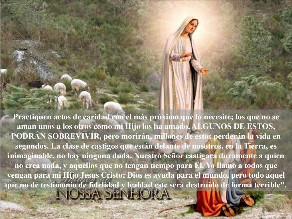 Practiquen actos de caridad con el más próximo que lo necesite; los que no se aman unos a los otros como mi Hijo los ha amado, ALGUNOS DE ESTOS, PODRÁN SOBREVIVIR, pero morirán, millones de estos perderán la vida en segundos.
