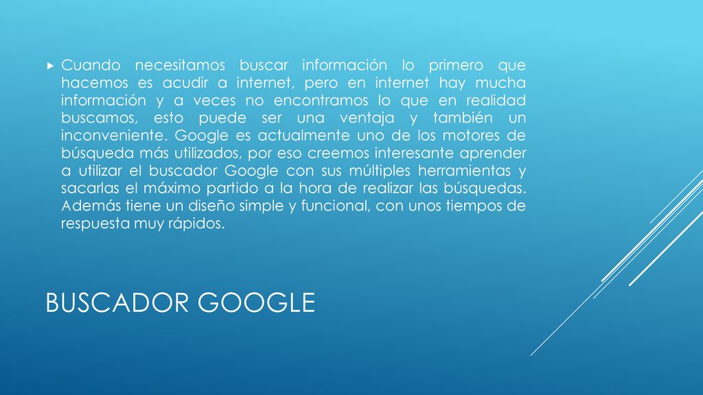 Cuando necesitamos buscar información lo primero que hacemos es acudir a internet, pero en internet hay mucha información y a veces no encontramos lo que en realidad buscamos, esto puede ser una ventaja y también un inconveniente. Google es actualmente uno de los motores de búsqueda más utilizados, por eso creemos interesante aprender a utilizar el buscador Google con sus múltiples herramientas y sacarlas el máximo partido a la hora de realizar las búsquedas. Además tiene un diseño simple y funcional, con unos tiempos de respuesta muy rápidos.