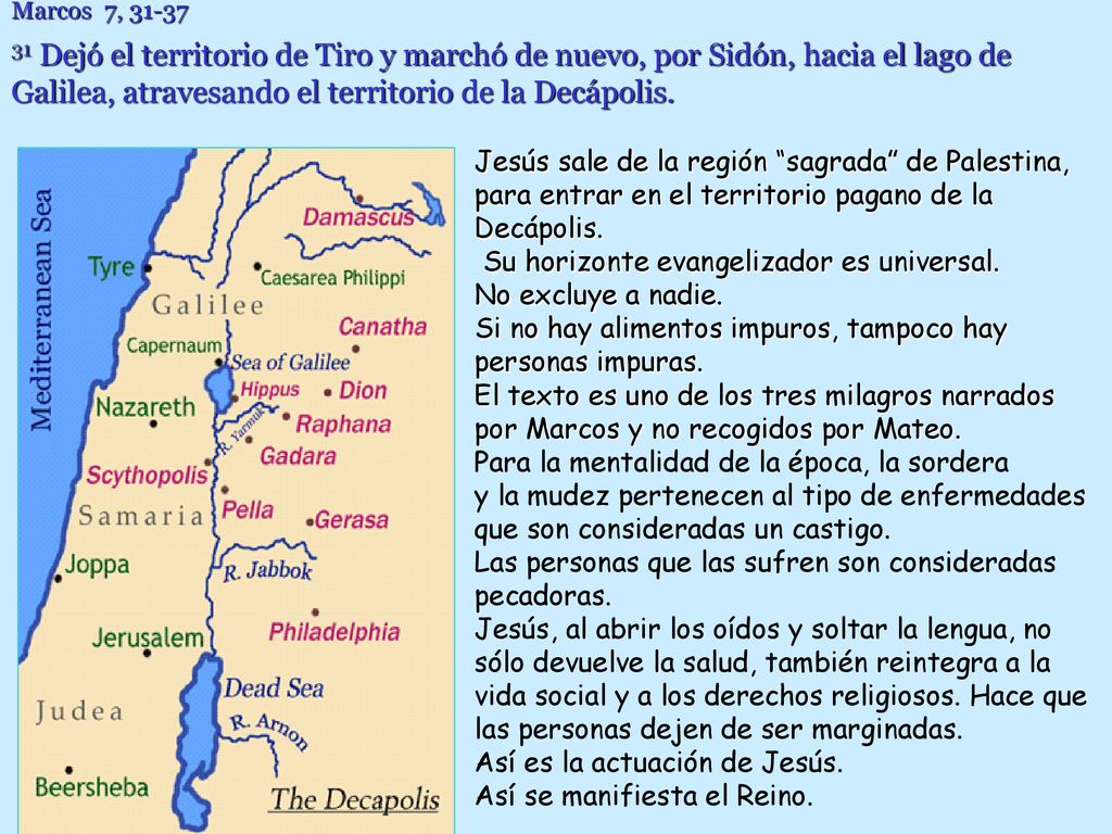 Marcos 7, Dejó el territorio de Tiro y marchó de nuevo, por Sidón, hacia el lago de Galilea, atravesando el territorio de la Decápolis.