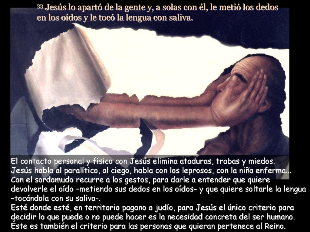 33 Jesús lo apartó de la gente y, a solas con él, le metió los dedos en los oídos y le tocó la lengua con saliva.