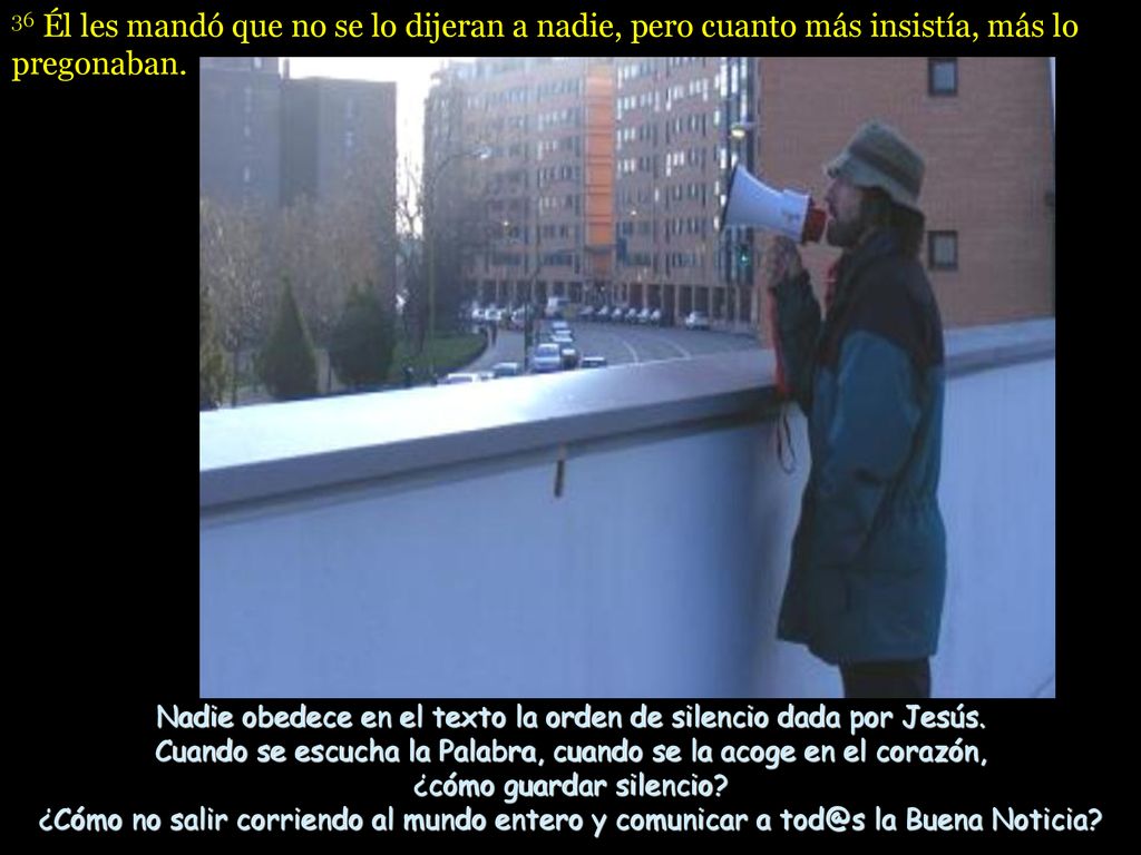 36 Él les mandó que no se lo dijeran a nadie, pero cuanto más insistía, más lo pregonaban.