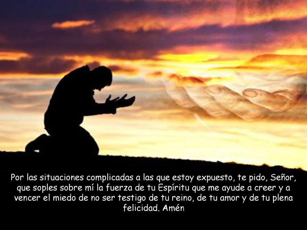 Por las situaciones complicadas a las que estoy expuesto, te pido, Señor, que soples sobre mí la fuerza de tu Espíritu que me ayude a creer y a vencer el miedo de no ser testigo de tu reino, de tu amor y de tu plena felicidad.