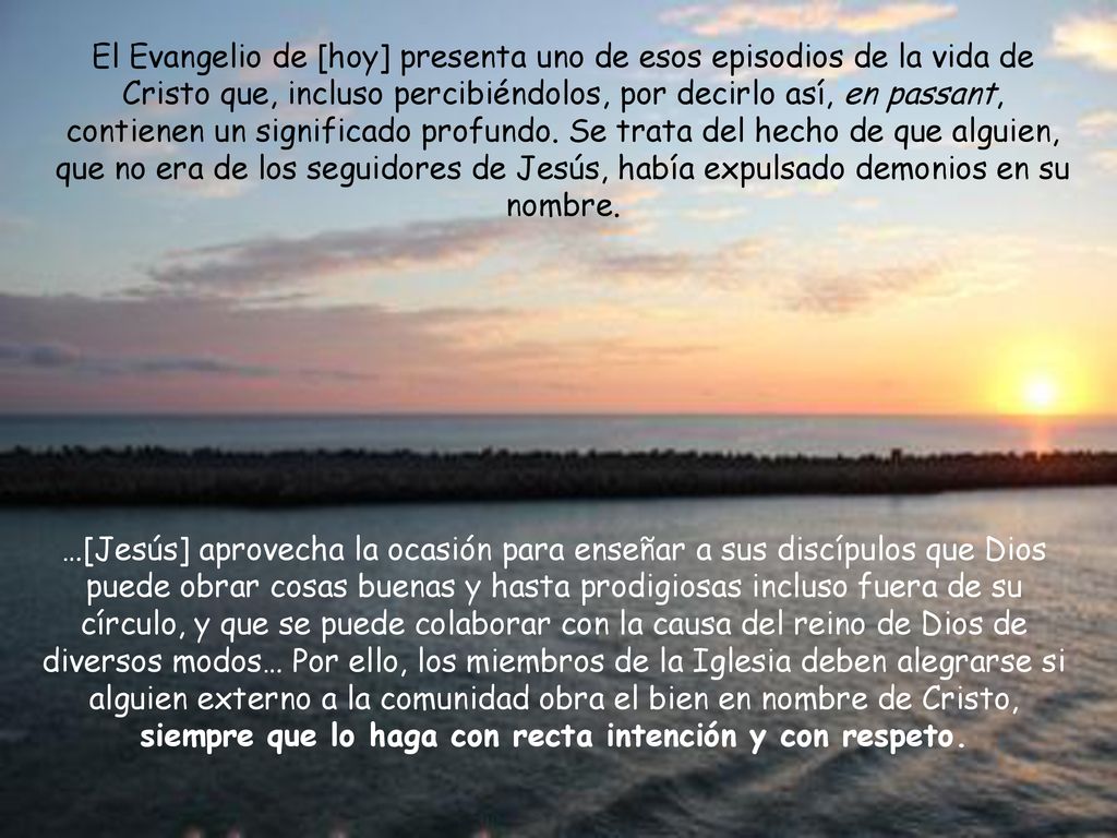 El Evangelio de [hoy] presenta uno de esos episodios de la vida de Cristo que, incluso percibiéndolos, por decirlo así, en passant, contienen un significado profundo. Se trata del hecho de que alguien, que no era de los seguidores de Jesús, había expulsado demonios en su nombre.