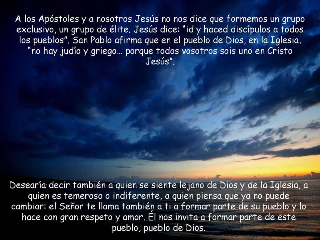 A los Apóstoles y a nosotros Jesús no nos dice que formemos un grupo exclusivo, un grupo de élite. Jesús dice: id y haced discípulos a todos los pueblos . San Pablo afirma que en el pueblo de Dios, en la Iglesia, no hay judío y griego… porque todos vosotros sois uno en Cristo Jesús .