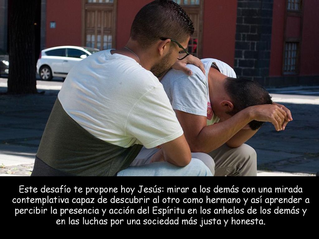 Este desafío te propone hoy Jesús: mirar a los demás con una mirada contemplativa capaz de descubrir al otro como hermano y así aprender a percibir la presencia y acción del Espíritu en los anhelos de los demás y en las luchas por una sociedad más justa y honesta.