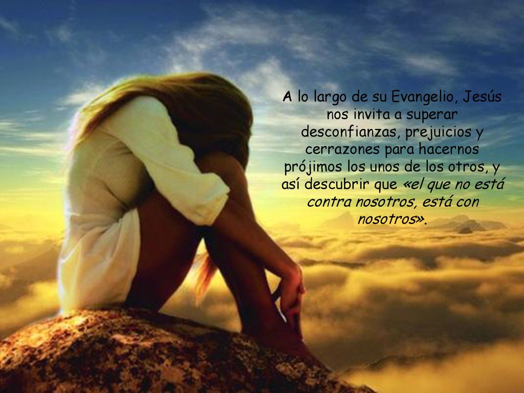 A lo largo de su Evangelio, Jesús nos invita a superar desconfianzas, prejuicios y cerrazones para hacernos prójimos los unos de los otros, y así descubrir que «el que no está contra nosotros, está con nosotros».