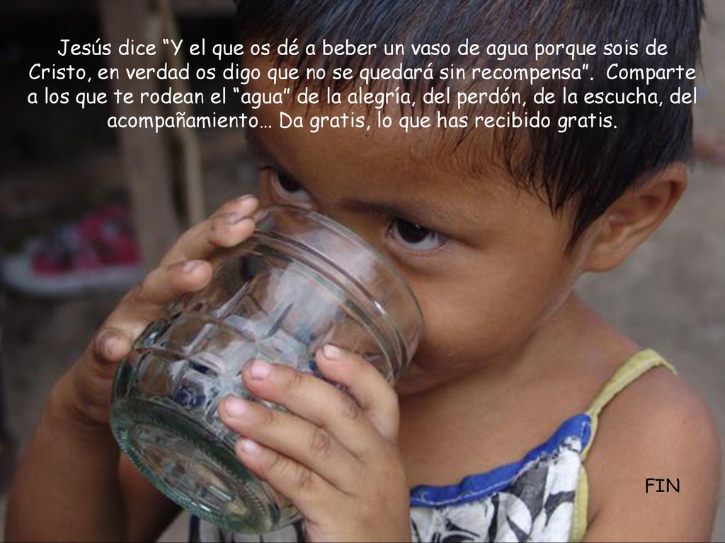 Jesús dice Y el que os dé a beber un vaso de agua porque sois de Cristo, en verdad os digo que no se quedará sin recompensa . Comparte a los que te rodean el agua de la alegría, del perdón, de la escucha, del acompañamiento… Da gratis, lo que has recibido gratis.