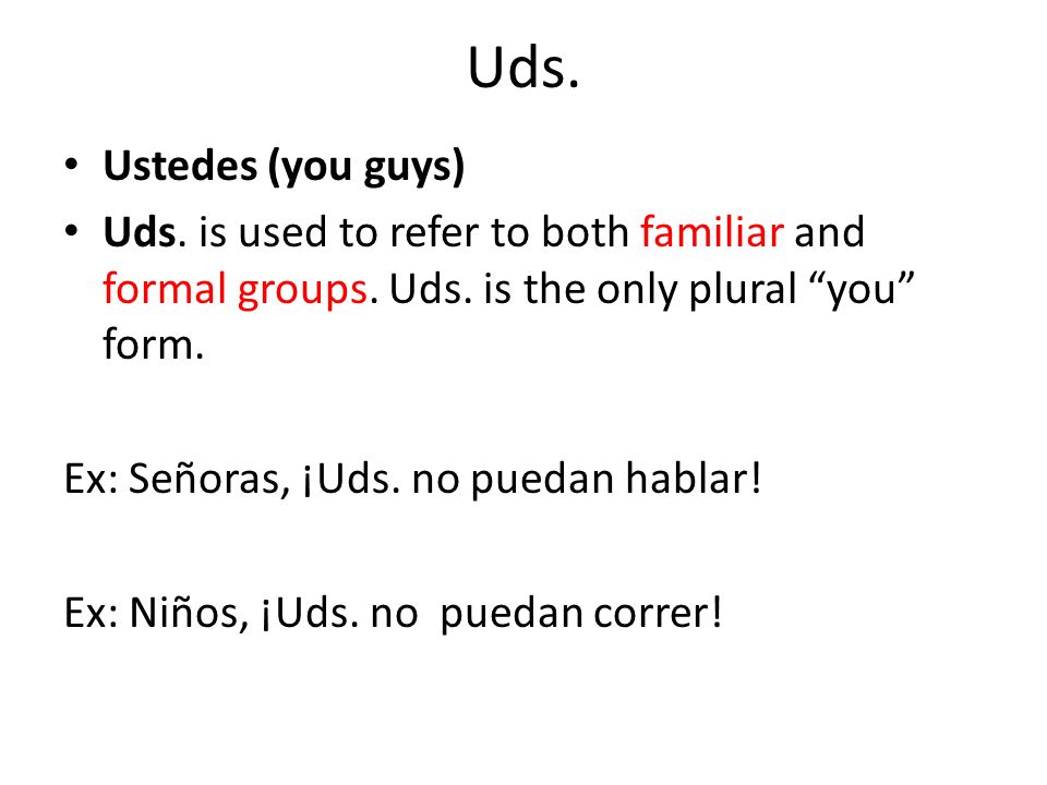 Uds. Ustedes (you guys) Uds. is used to refer to both familiar and formal groups. Uds. is the only plural you form.