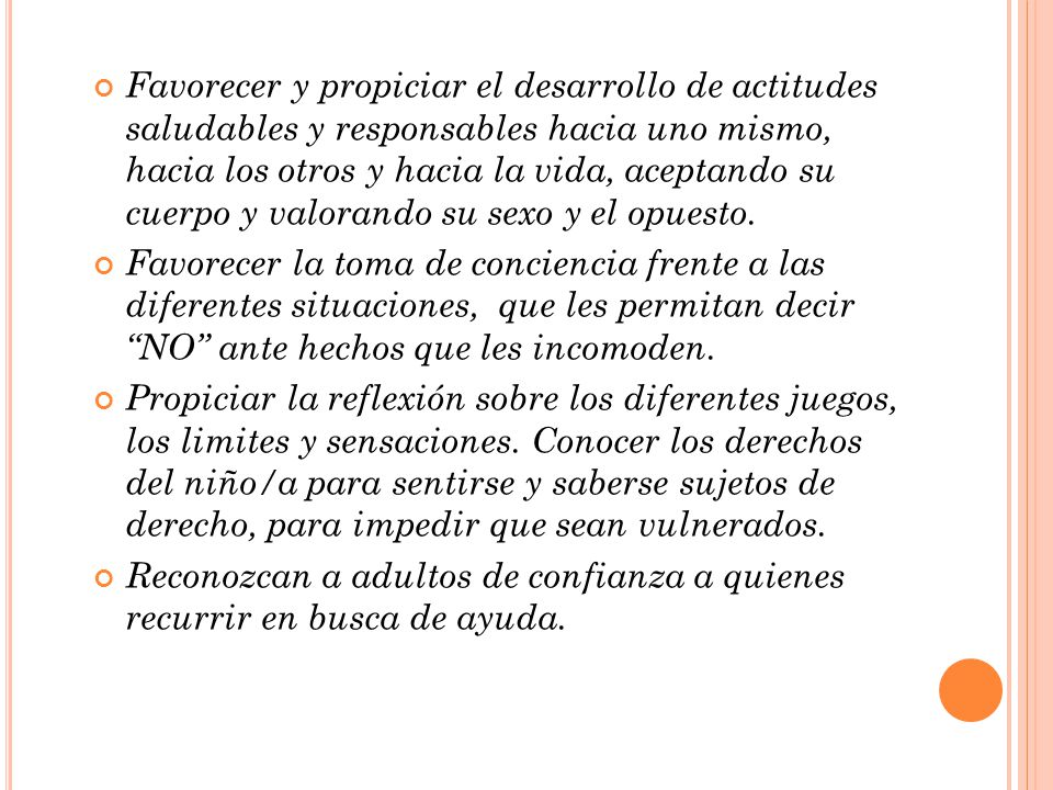 Favorecer y propiciar el desarrollo de actitudes saludables y responsables hacia uno mismo, hacia los otros y hacia la vida, aceptando su cuerpo y valorando su sexo y el opuesto.