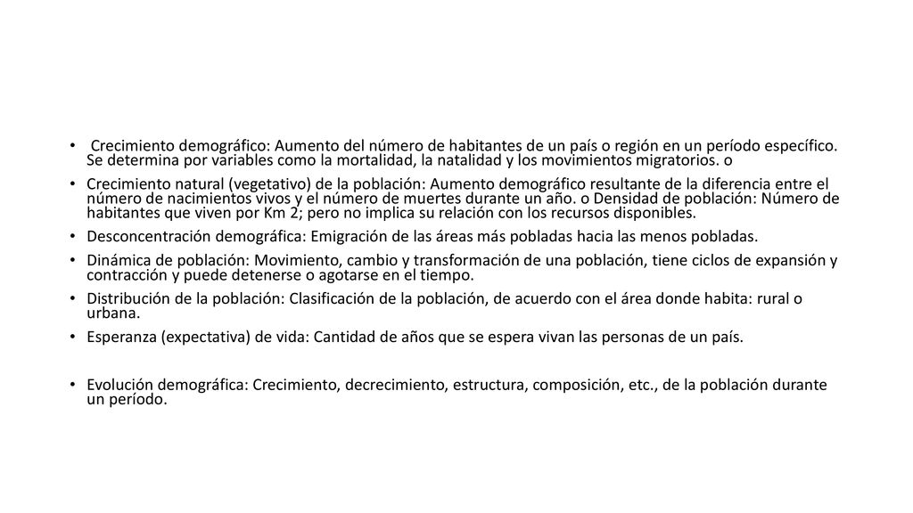 Crecimiento demográfico: Aumento del número de habitantes de un país o región en un período específico. Se determina por variables como la mortalidad, la natalidad y los movimientos migratorios. o
