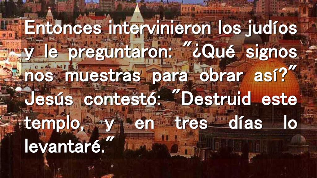 Entonces intervinieron los judíos y le preguntaron: ¿Qué signos nos muestras para obrar así Jesús contestó: Destruid este templo, y en tres días lo levantaré.