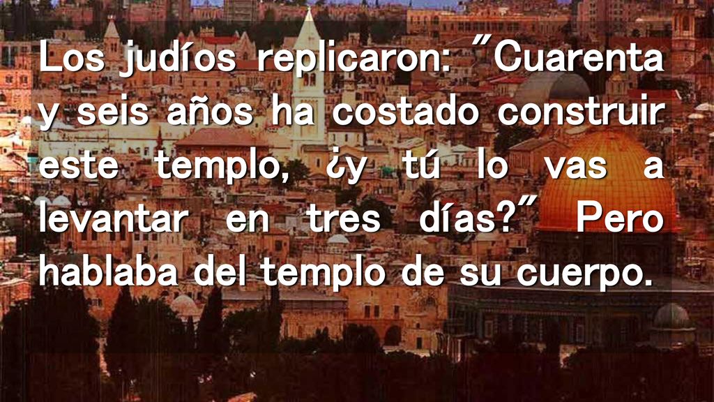 Los judíos replicaron: Cuarenta y seis años ha costado construir este templo, ¿y tú lo vas a levantar en tres días Pero hablaba del templo de su cuerpo.
