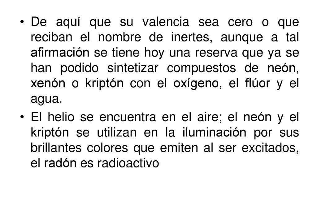 De aquí que su valencia sea cero o que reciban el nombre de inertes, aunque a tal afirmación se tiene hoy una reserva que ya se han podido sintetizar compuestos de neón, xenón o kriptón con el oxígeno, el flúor y el agua.