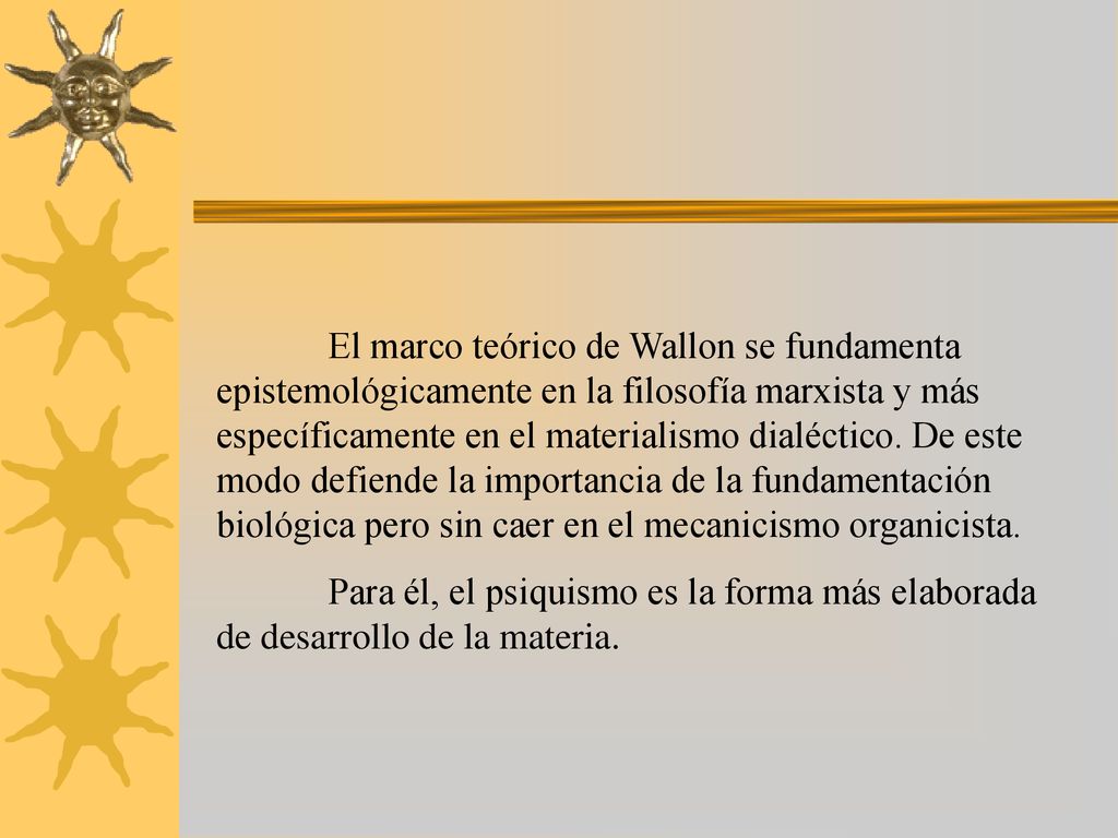 El marco teórico de Wallon se fundamenta epistemológicamente en la filosofía marxista y más específicamente en el materialismo dialéctico. De este modo defiende la importancia de la fundamentación biológica pero sin caer en el mecanicismo organicista.