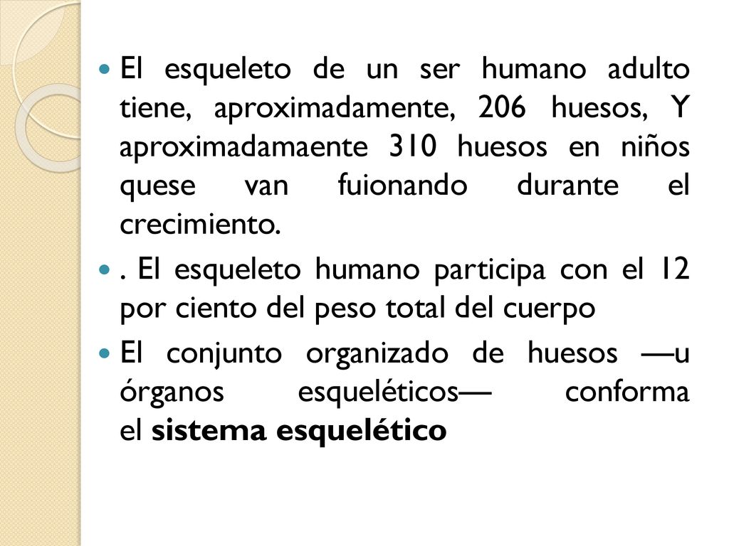 El esqueleto de un ser humano adulto tiene, aproximadamente, 206 huesos, Y aproximadamaente 310 huesos en niños quese van fuionando durante el crecimiento.