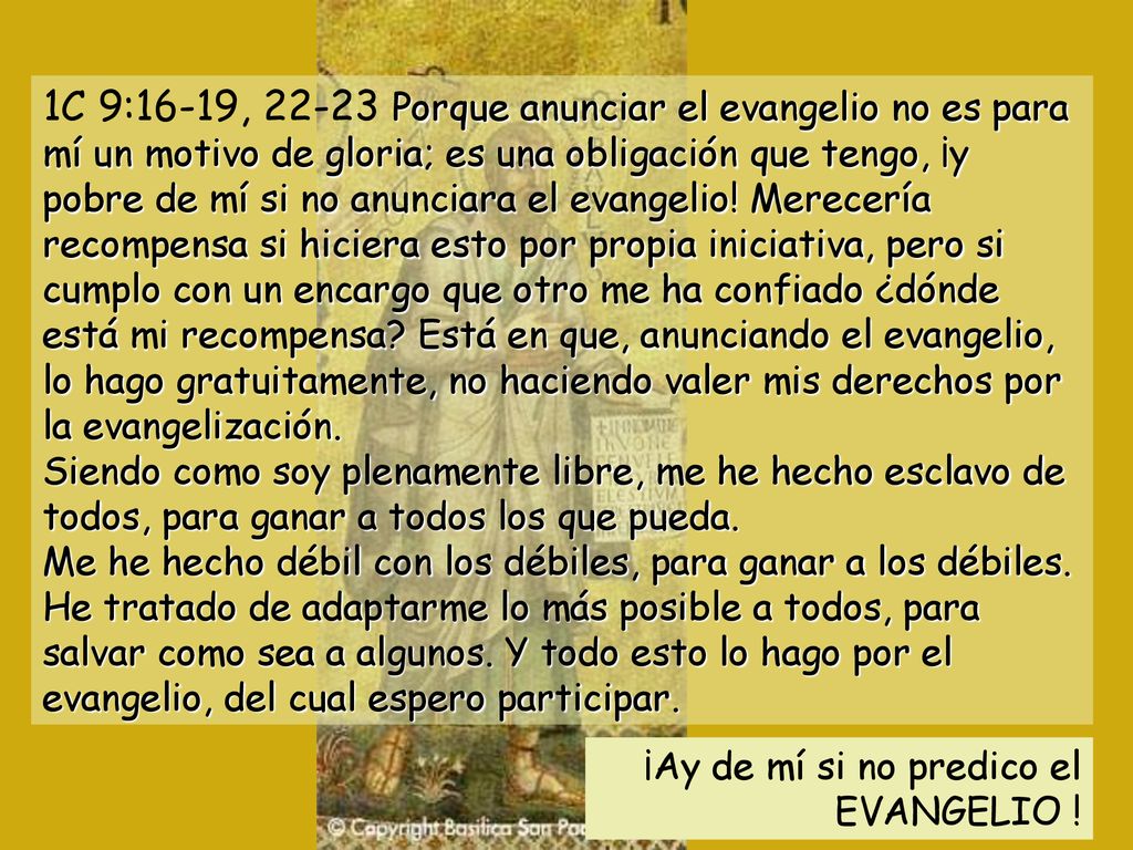1C 9:16-19, Porque anunciar el evangelio no es para mí un motivo de gloria; es una obligación que tengo, ¡y pobre de mí si no anunciara el evangelio! Merecería recompensa si hiciera esto por propia iniciativa, pero si cumplo con un encargo que otro me ha confiado ¿dónde está mi recompensa Está en que, anunciando el evangelio, lo hago gratuitamente, no haciendo valer mis derechos por la evangelización. Siendo como soy plenamente libre, me he hecho esclavo de todos, para ganar a todos los que pueda. Me he hecho débil con los débiles, para ganar a los débiles. He tratado de adaptarme lo más posible a todos, para salvar como sea a algunos. Y todo esto lo hago por el evangelio, del cual espero participar.