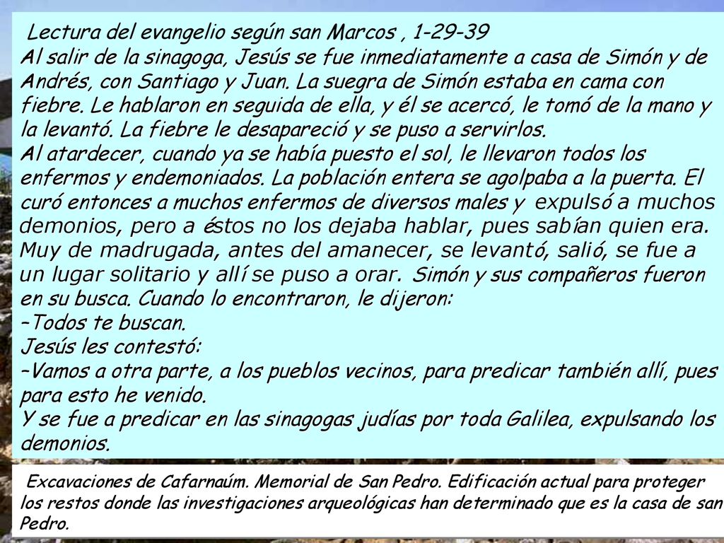Lectura del evangelio según san Marcos , Al salir de la sinagoga, Jesús se fue inmediatamente a casa de Simón y de Andrés, con Santiago y Juan. La suegra de Simón estaba en cama con fiebre. Le hablaron en seguida de ella, y él se acercó, le tomó de la mano y la levantó. La fiebre le desapareció y se puso a servirlos. Al atardecer, cuando ya se había puesto el sol, le llevaron todos los enfermos y endemoniados. La población entera se agolpaba a la puerta. El curó entonces a muchos enfermos de diversos males y expulsó a muchos demonios, pero a éstos no los dejaba hablar, pues sabían quien era. Muy de madrugada, antes del amanecer, se levantó, salió, se fue a un lugar solitario y allí se puso a orar. Simón y sus compañeros fueron en su busca. Cuando lo encontraron, le dijeron: –Todos te buscan. Jesús les contestó: –Vamos a otra parte, a los pueblos vecinos, para predicar también allí, pues para esto he venido. Y se fue a predicar en las sinagogas judías por toda Galilea, expulsando los demonios.