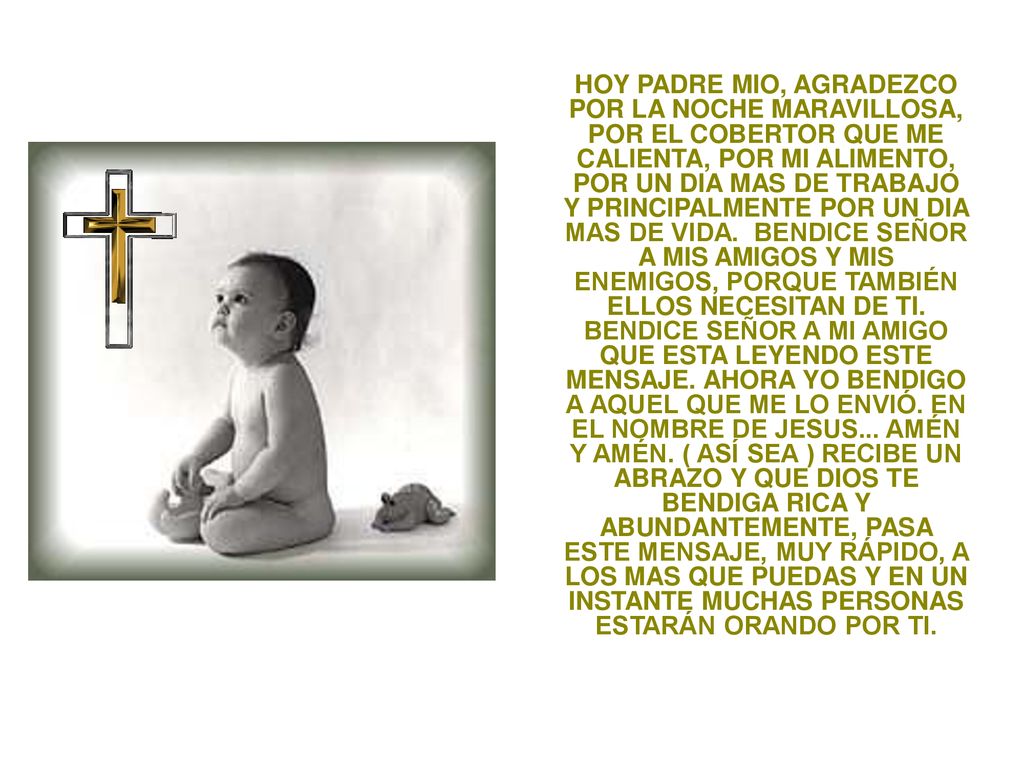HOY PADRE MIO, AGRADEZCO POR LA NOCHE MARAVILLOSA, POR EL COBERTOR QUE ME CALIENTA, POR MI ALIMENTO, POR UN DIA MAS DE TRABAJO Y PRINCIPALMENTE POR UN DIA MAS DE VIDA.