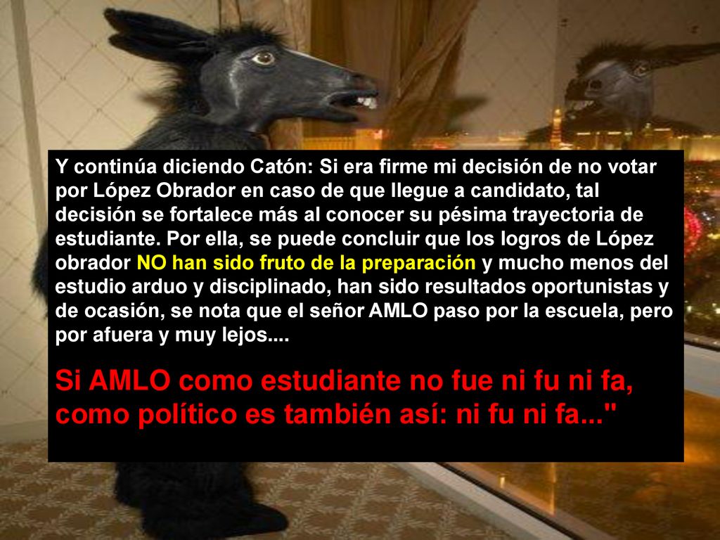 Y continúa diciendo Catón: Si era firme mi decisión de no votar por López Obrador en caso de que llegue a candidato, tal decisión se fortalece más al conocer su pésima trayectoria de estudiante. Por ella, se puede concluir que los logros de López obrador NO han sido fruto de la preparación y mucho menos del estudio arduo y disciplinado, han sido resultados oportunistas y de ocasión, se nota que el señor AMLO paso por la escuela, pero por afuera y muy lejos....