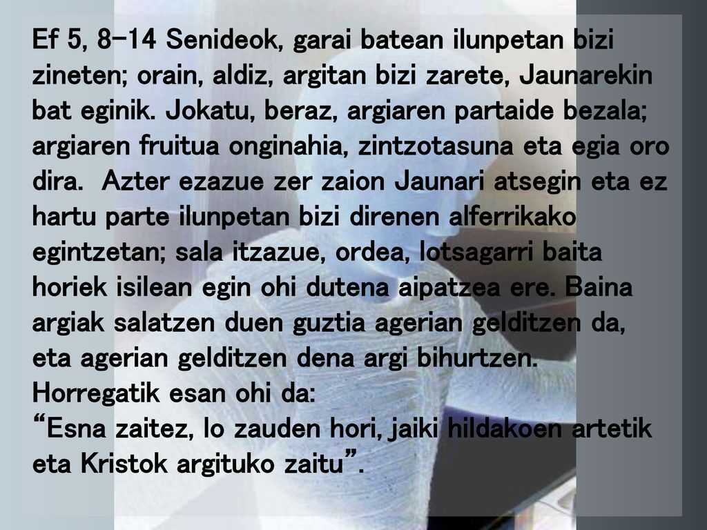 Ef 5, 8-14 Senideok, garai batean ilunpetan bizi zineten; orain, aldiz, argitan bizi zarete, Jaunarekin bat eginik. Jokatu, beraz, argiaren partaide bezala; argiaren fruitua onginahia, zintzotasuna eta egia oro dira. Azter ezazue zer zaion Jaunari atsegin eta ez hartu parte ilunpetan bizi direnen alferrikako egintzetan; sala itzazue, ordea, lotsagarri baita horiek isilean egin ohi dutena aipatzea ere. Baina argiak salatzen duen guztia agerian gelditzen da, eta agerian gelditzen dena argi bihurtzen. Horregatik esan ohi da: