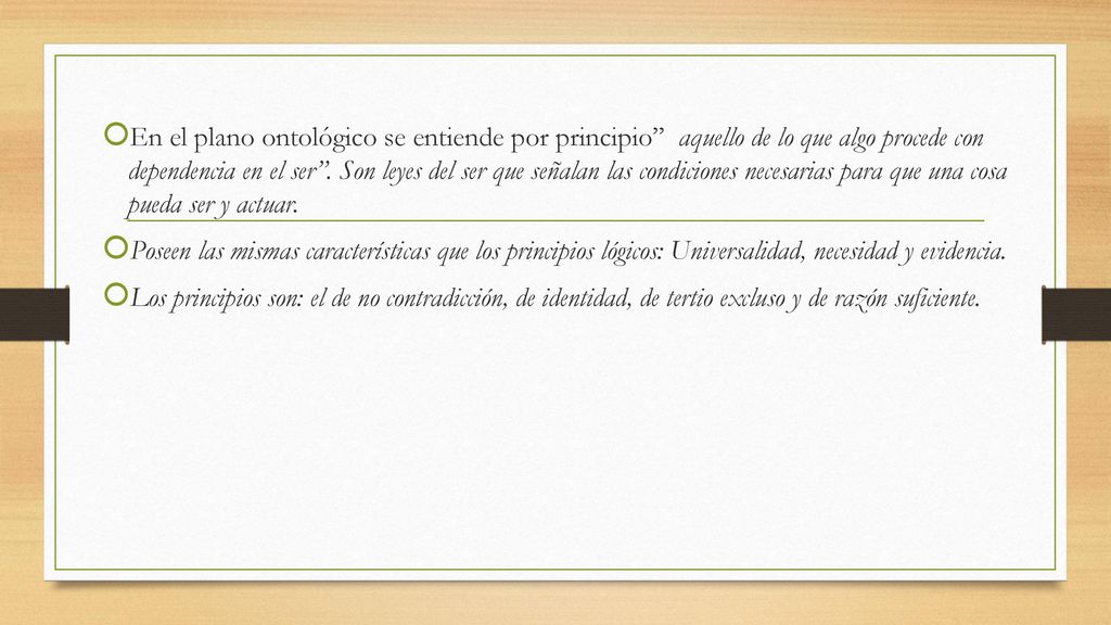 En el plano ontológico se entiende por principio aquello de lo que algo procede con dependencia en el ser . Son leyes del ser que señalan las condiciones necesarias para que una cosa pueda ser y actuar.