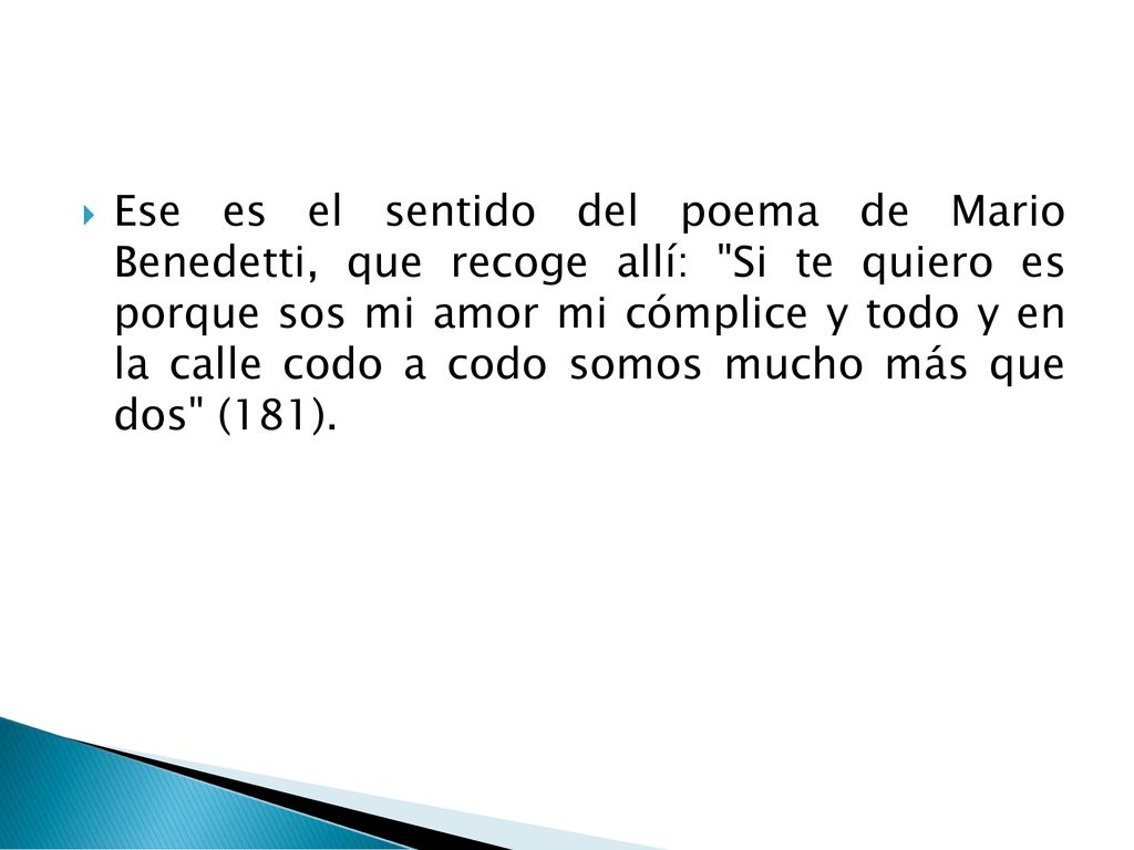 Ese es el sentido del poema de Mario Benedetti, que recoge allí: Si te quiero es porque sos mi amor mi cómplice y todo y en la calle codo a codo somos mucho más que dos (181).