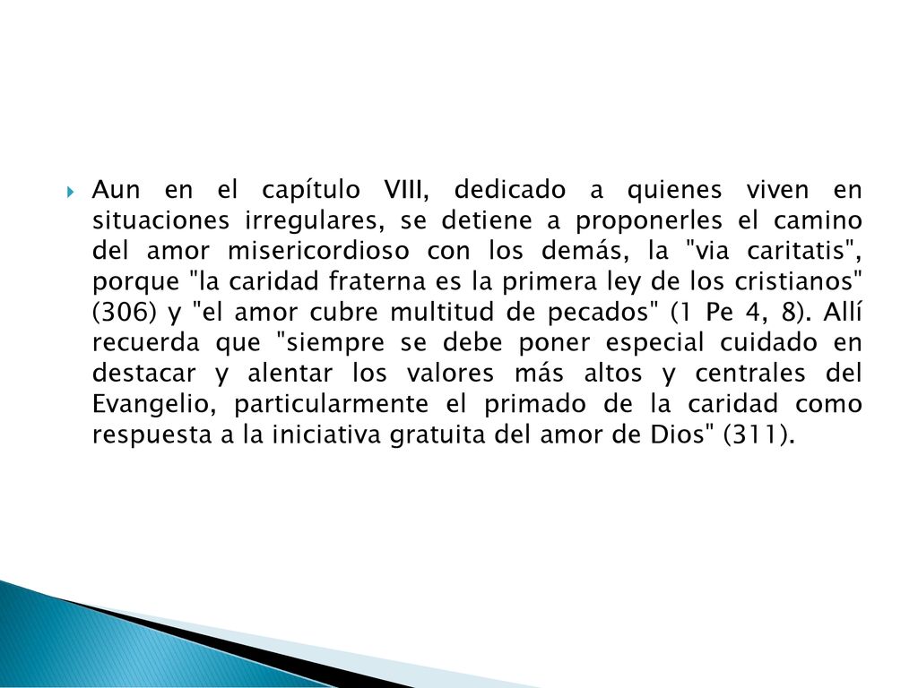 Aun en el capítulo VIII, dedicado a quienes viven en situaciones irregulares, se detiene a proponerles el camino del amor misericordioso con los demás, la via caritatis , porque la caridad fraterna es la primera ley de los cristianos (306) y el amor cubre multitud de pecados (1 Pe 4, 8).