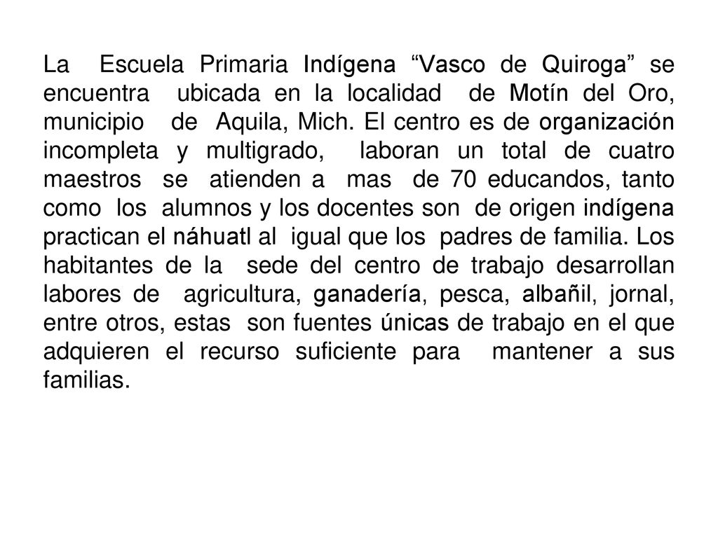 La Escuela Primaria Indígena Vasco de Quiroga se encuentra ubicada en la localidad de Motín del Oro, municipio de Aquila, Mich.