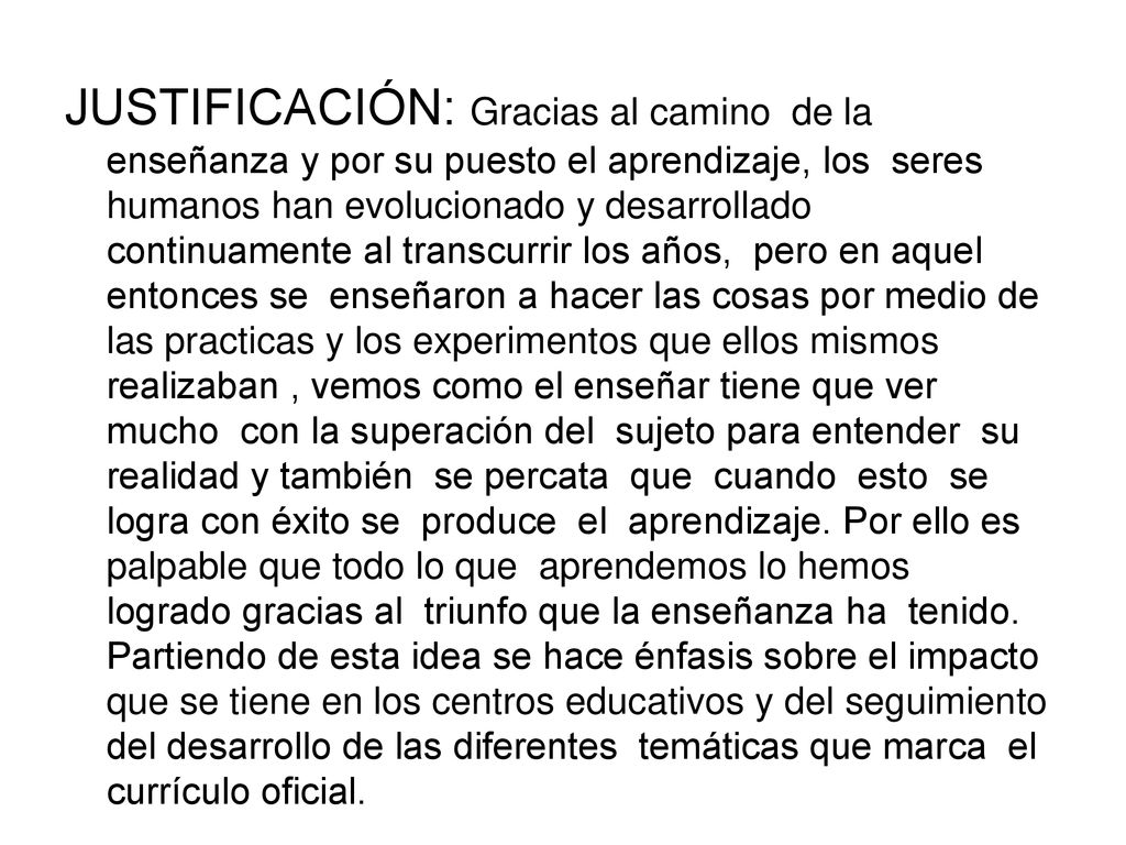 JUSTIFICACIÓN: Gracias al camino de la enseñanza y por su puesto el aprendizaje, los seres humanos han evolucionado y desarrollado continuamente al transcurrir los años, pero en aquel entonces se enseñaron a hacer las cosas por medio de las practicas y los experimentos que ellos mismos realizaban , vemos como el enseñar tiene que ver mucho con la superación del sujeto para entender su realidad y también se percata que cuando esto se logra con éxito se produce el aprendizaje.