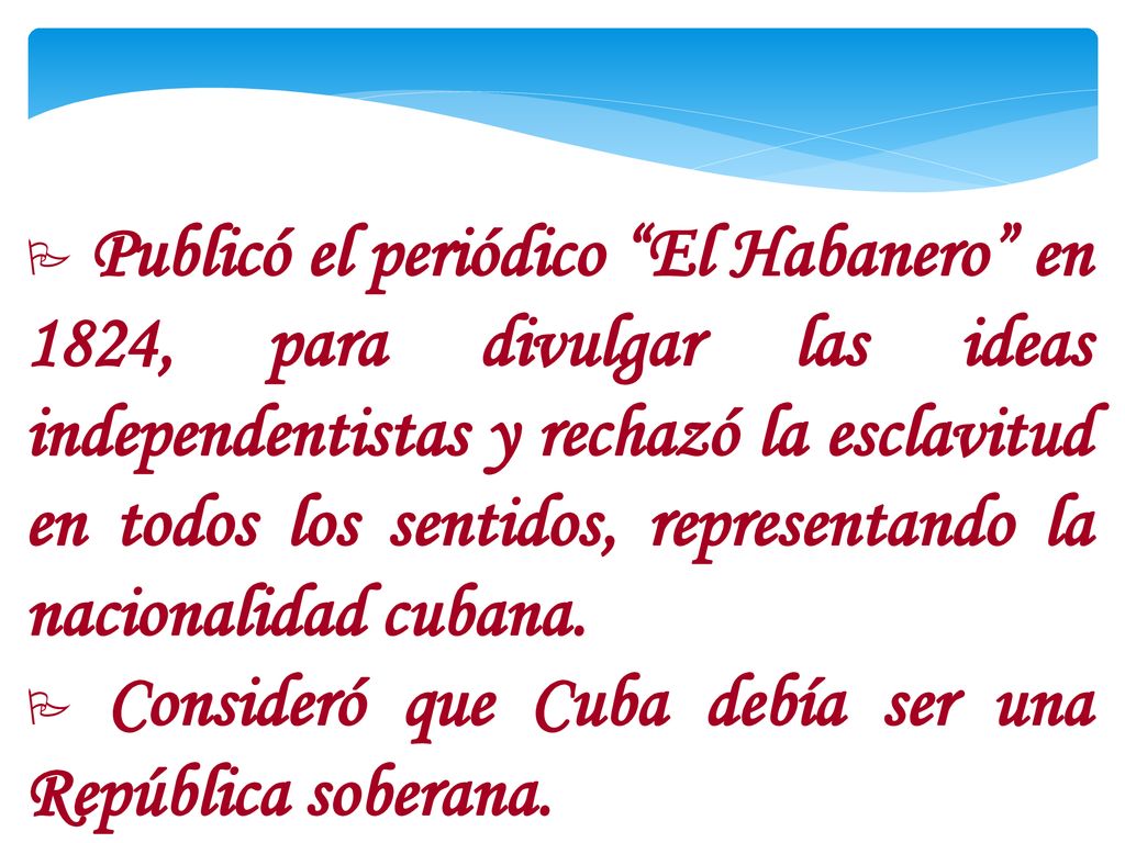 Publicó el periódico El Habanero en 1824, para divulgar las ideas independentistas y rechazó la esclavitud en todos los sentidos, representando la nacionalidad cubana.