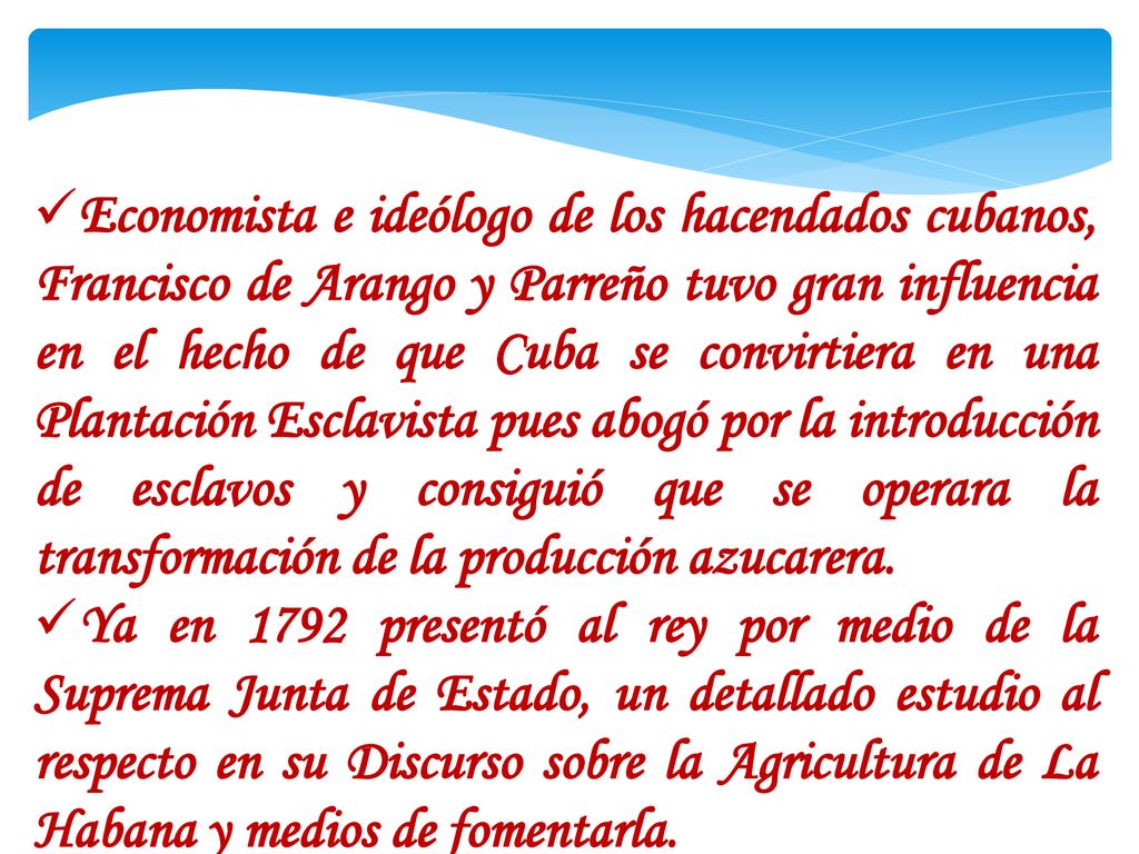 Economista e ideólogo de los hacendados cubanos, Francisco de Arango y Parreño tuvo gran influencia en el hecho de que Cuba se convirtiera en una Plantación Esclavista pues abogó por la introducción de esclavos y consiguió que se operara la transformación de la producción azucarera.