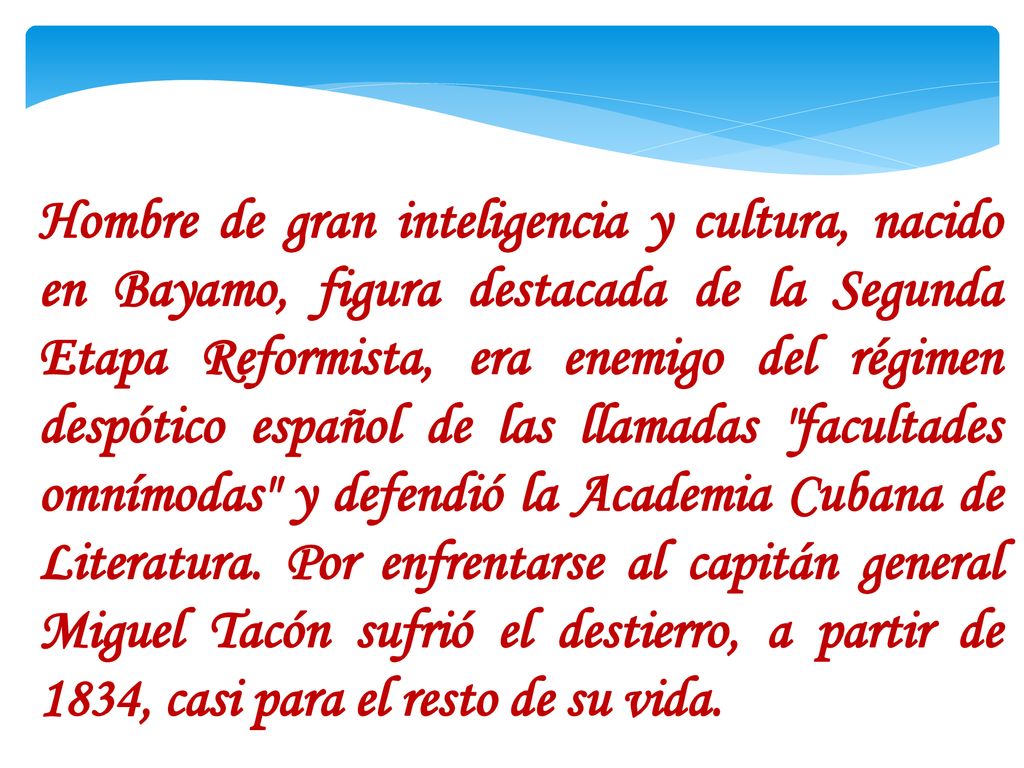 Hombre de gran inteligencia y cultura, nacido en Bayamo, figura destacada de la Segunda Etapa Reformista, era enemigo del régimen despótico español de las llamadas facultades omnímodas y defendió la Academia Cubana de Literatura.