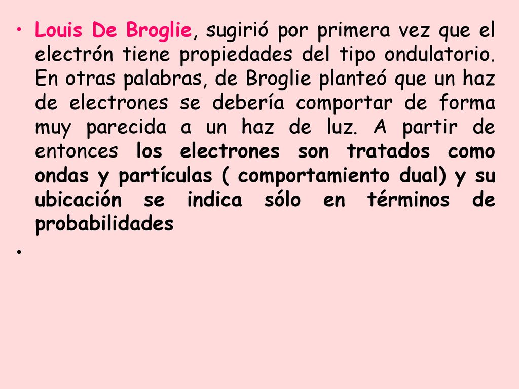 Louis De Broglie, sugirió por primera vez que el electrón tiene propiedades del tipo ondulatorio. En otras palabras, de Broglie planteó que un haz de electrones se debería comportar de forma muy parecida a un haz de luz. A partir de entonces los electrones son tratados como ondas y partículas ( comportamiento dual) y su ubicación se indica sólo en términos de probabilidades