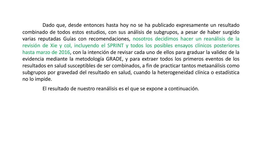 Dado que, desde entonces hasta hoy no se ha publicado expresamente un resultado combinado de todos estos estudios, con sus análisis de subgrupos, a pesar de haber surgido varias reputadas Guías con recomendaciones, nosotros decidimos hacer un reanálisis de la revisión de Xie y col, incluyendo el SPRINT y todos los posibles ensayos clínicos posteriores hasta marzo de 2016, con la intención de revisar cada uno de ellos para graduar la validez de la evidencia mediante la metodología GRADE, y para extraer todos los primeros eventos de los resultados en salud susceptibles de ser combinados, a fin de practicar tantos metaanálisis como subgrupos por gravedad del resultado en salud, cuando la heterogeneidad clínica o estadística no lo impide.