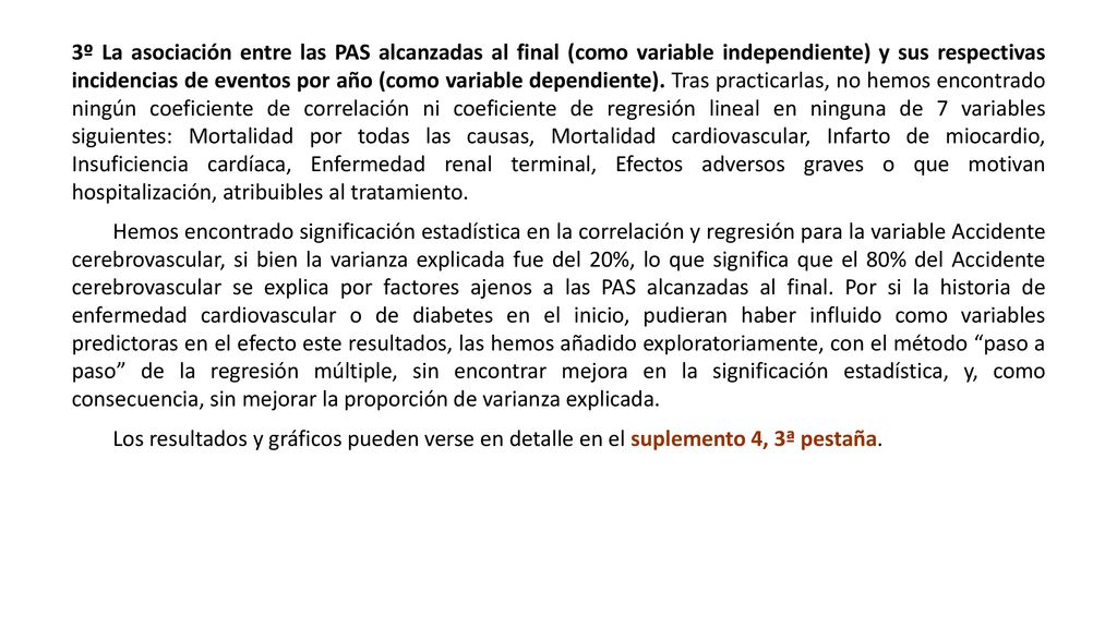 3º La asociación entre las PAS alcanzadas al final (como variable independiente) y sus respectivas incidencias de eventos por año (como variable dependiente). Tras practicarlas, no hemos encontrado ningún coeficiente de correlación ni coeficiente de regresión lineal en ninguna de 7 variables siguientes: Mortalidad por todas las causas, Mortalidad cardiovascular, Infarto de miocardio, Insuficiencia cardíaca, Enfermedad renal terminal, Efectos adversos graves o que motivan hospitalización, atribuibles al tratamiento.