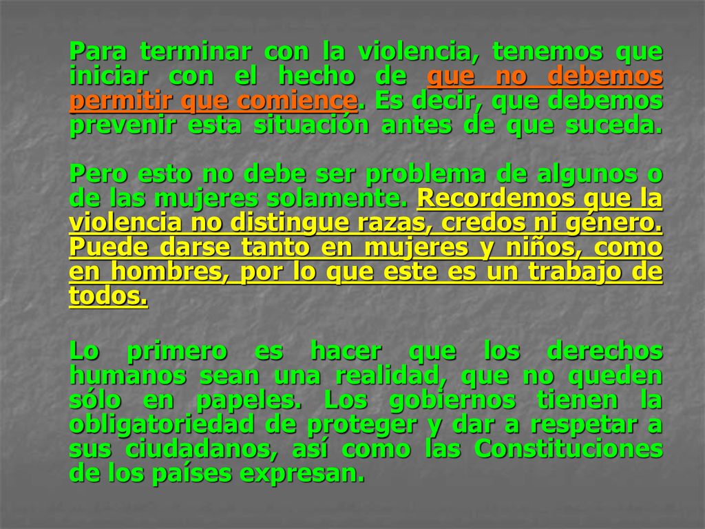 Para terminar con la violencia, tenemos que iniciar con el hecho de que no debemos permitir que comience. Es decir, que debemos prevenir esta situación antes de que suceda. Pero esto no debe ser problema de algunos o de las mujeres solamente. Recordemos que la violencia no distingue razas, credos ni género. Puede darse tanto en mujeres y niños, como en hombres, por lo que este es un trabajo de todos.