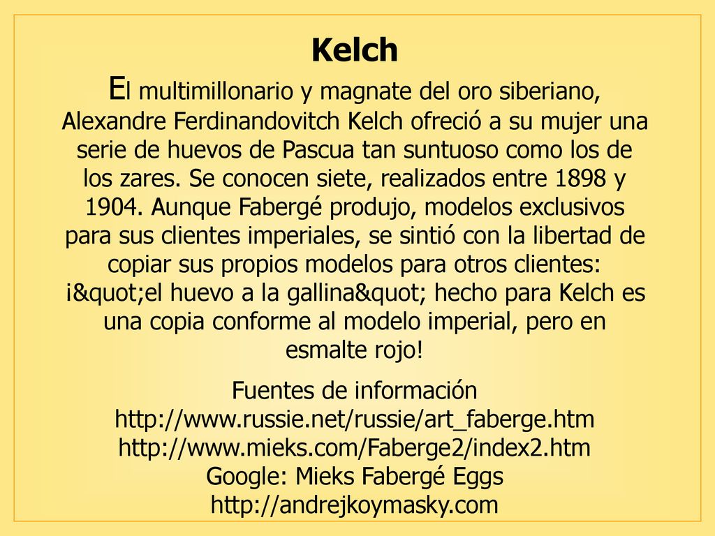 Kelch El multimillonario y magnate del oro siberiano, Alexandre Ferdinandovitch Kelch ofreció a su mujer una serie de huevos de Pascua tan suntuoso como los de los zares.